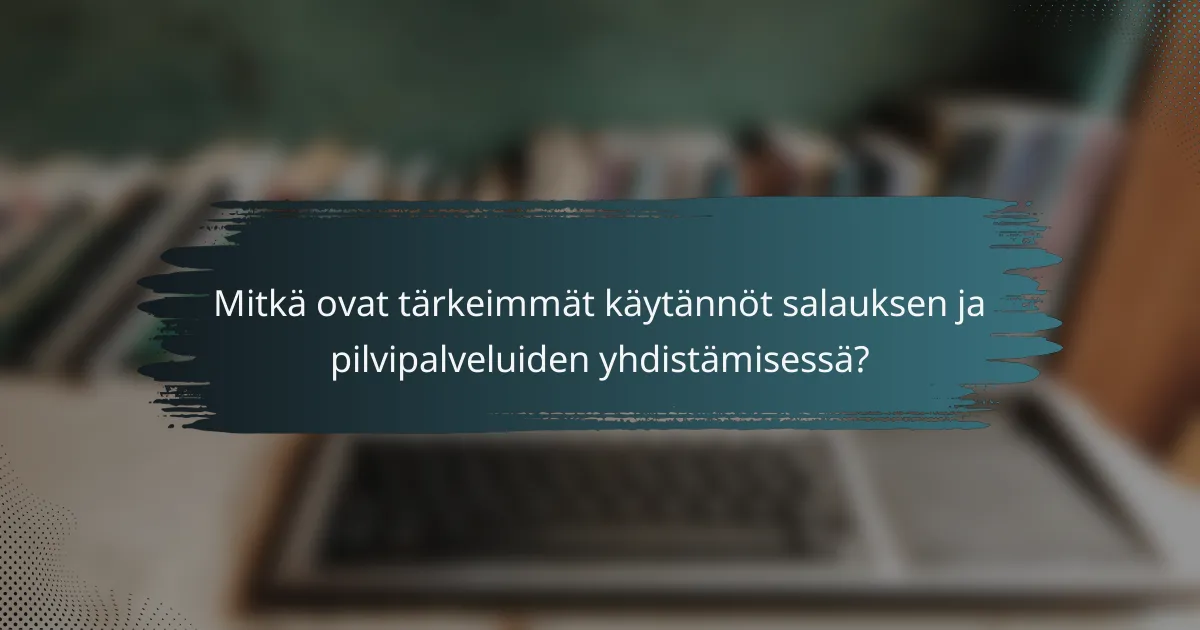 Mitkä ovat tärkeimmät käytännöt salauksen ja pilvipalveluiden yhdistämisessä?